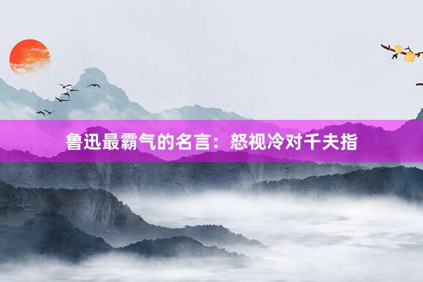 鲁迅最霸气的名言：怒视冷对千夫指